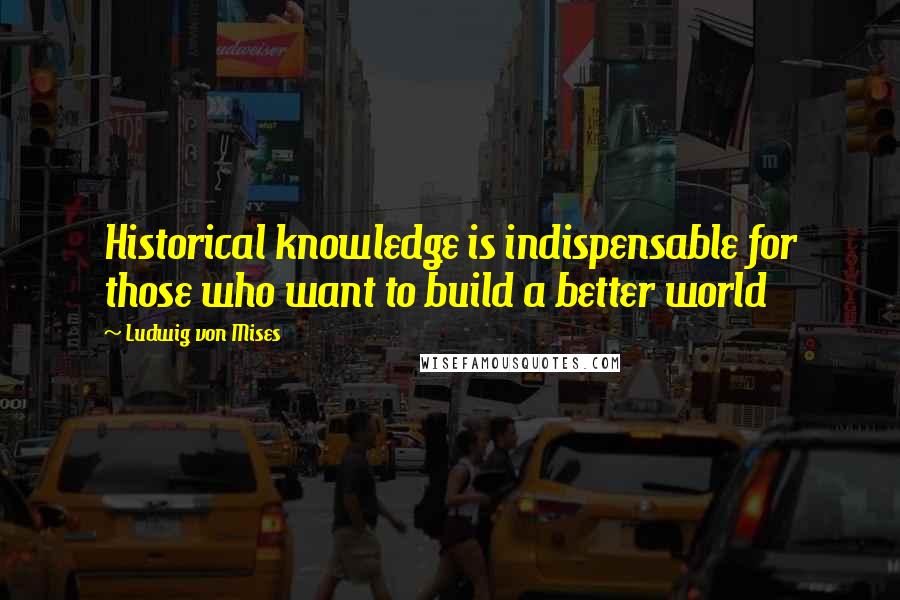 Ludwig Von Mises Quotes: Historical knowledge is indispensable for those who want to build a better world