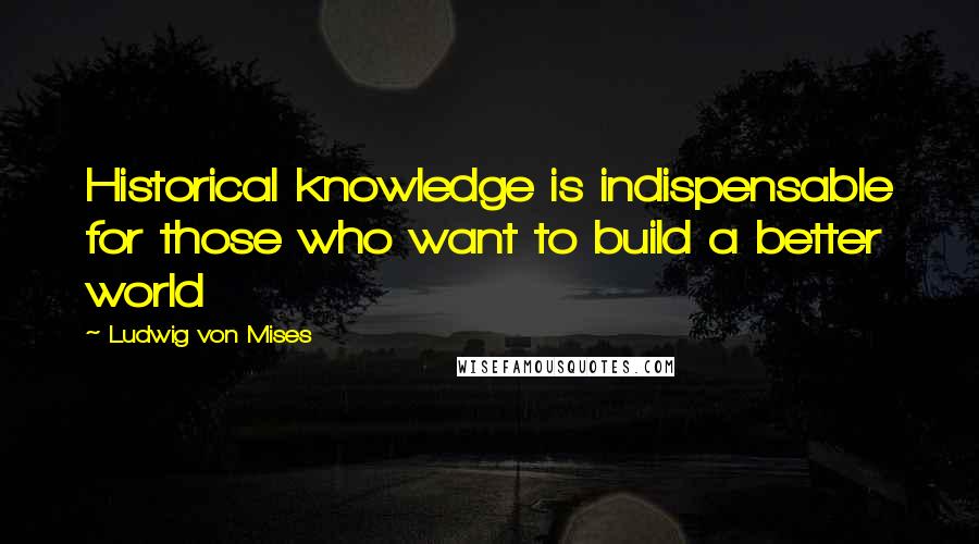 Ludwig Von Mises Quotes: Historical knowledge is indispensable for those who want to build a better world