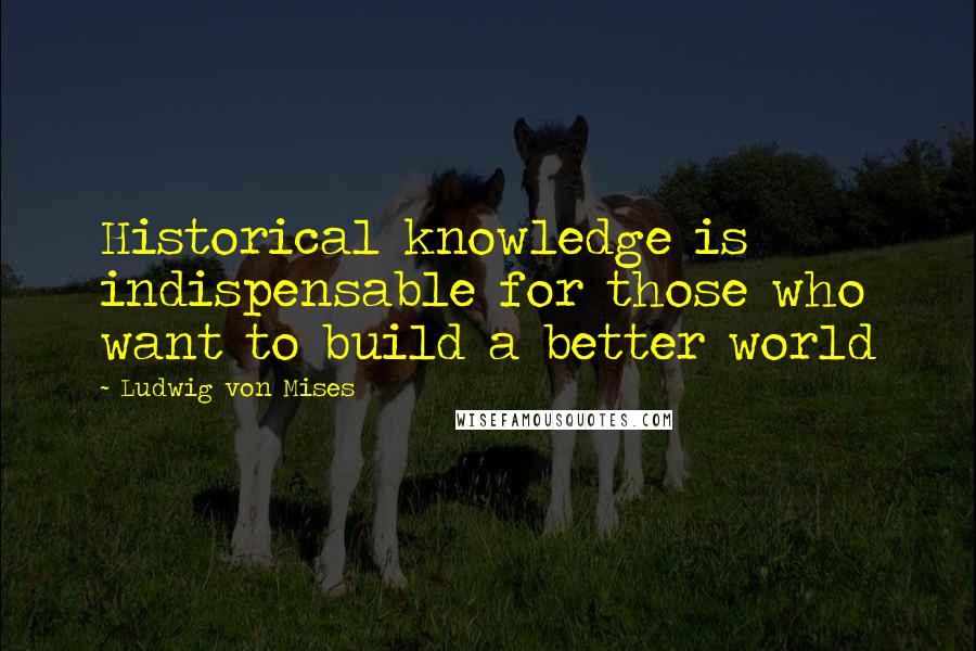 Ludwig Von Mises Quotes: Historical knowledge is indispensable for those who want to build a better world