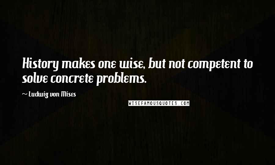 Ludwig Von Mises Quotes: History makes one wise, but not competent to solve concrete problems.