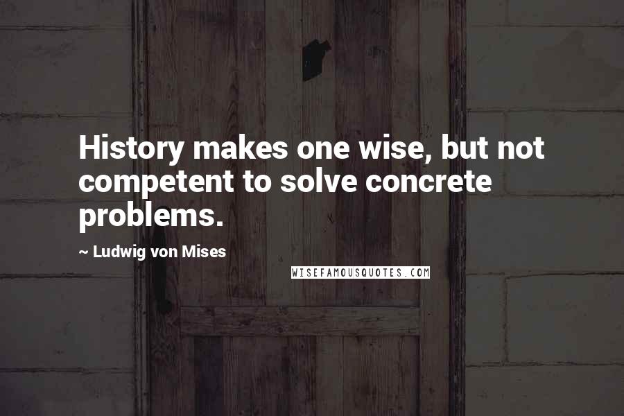 Ludwig Von Mises Quotes: History makes one wise, but not competent to solve concrete problems.