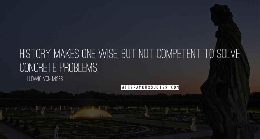 Ludwig Von Mises Quotes: History makes one wise, but not competent to solve concrete problems.