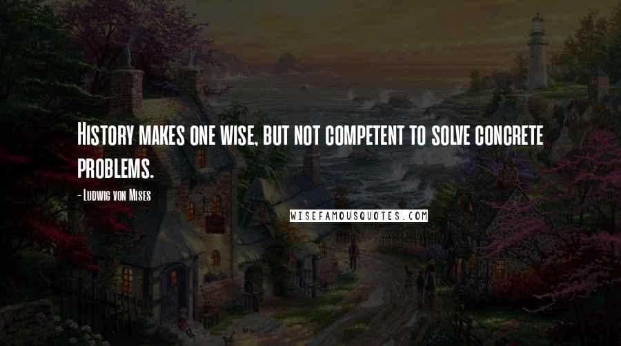 Ludwig Von Mises Quotes: History makes one wise, but not competent to solve concrete problems.