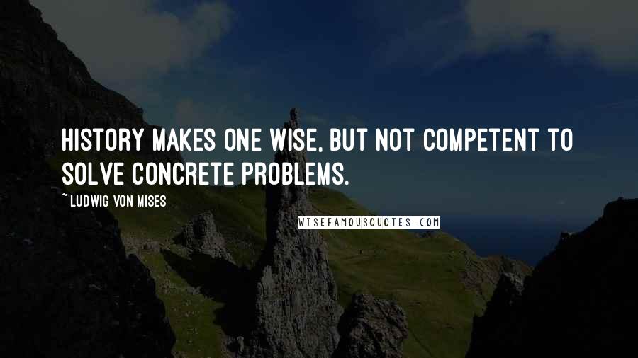 Ludwig Von Mises Quotes: History makes one wise, but not competent to solve concrete problems.