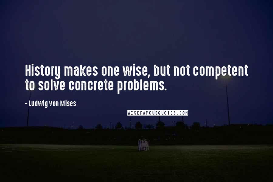 Ludwig Von Mises Quotes: History makes one wise, but not competent to solve concrete problems.