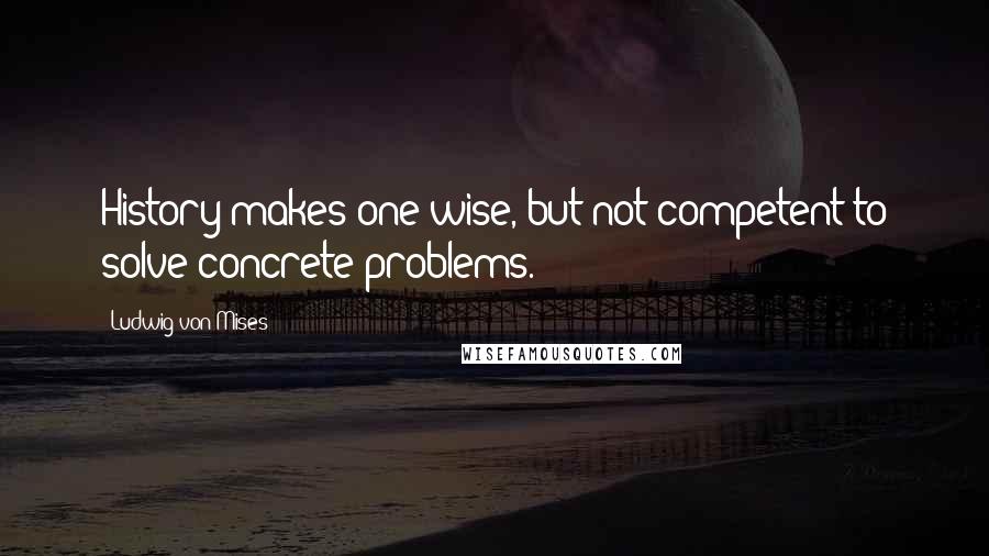 Ludwig Von Mises Quotes: History makes one wise, but not competent to solve concrete problems.