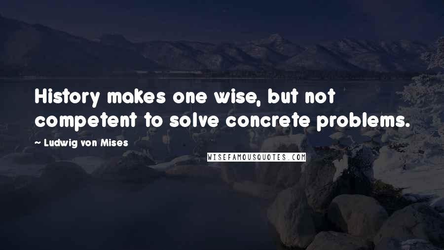 Ludwig Von Mises Quotes: History makes one wise, but not competent to solve concrete problems.