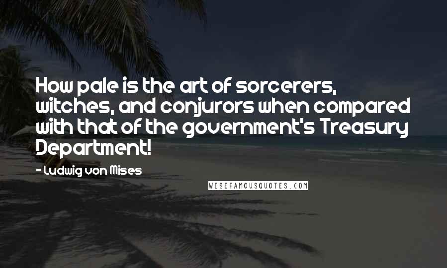 Ludwig Von Mises Quotes: How pale is the art of sorcerers, witches, and conjurors when compared with that of the government's Treasury Department!