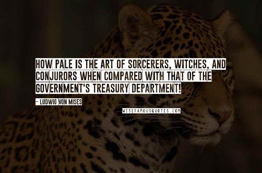 Ludwig Von Mises Quotes: How pale is the art of sorcerers, witches, and conjurors when compared with that of the government's Treasury Department!