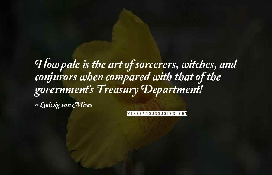 Ludwig Von Mises Quotes: How pale is the art of sorcerers, witches, and conjurors when compared with that of the government's Treasury Department!