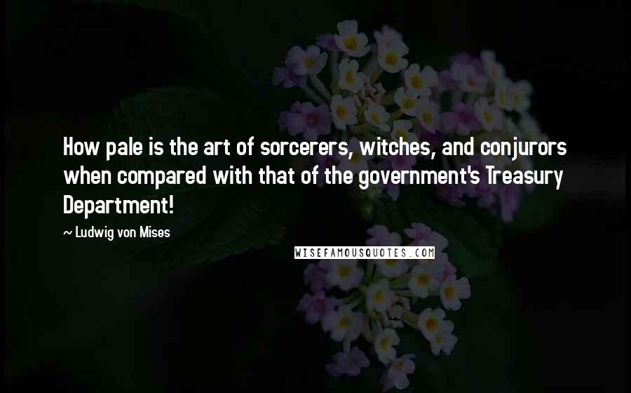 Ludwig Von Mises Quotes: How pale is the art of sorcerers, witches, and conjurors when compared with that of the government's Treasury Department!