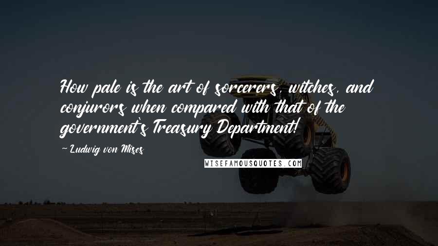 Ludwig Von Mises Quotes: How pale is the art of sorcerers, witches, and conjurors when compared with that of the government's Treasury Department!