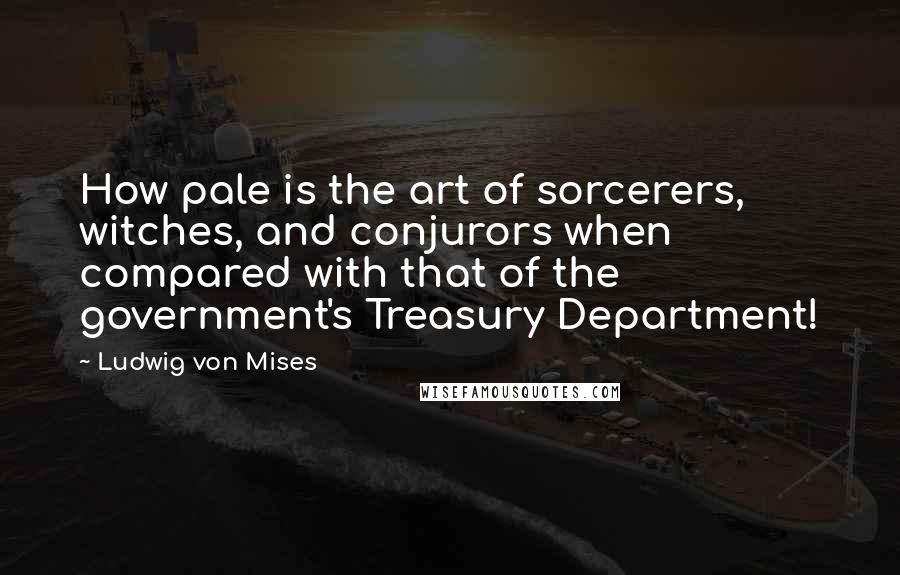 Ludwig Von Mises Quotes: How pale is the art of sorcerers, witches, and conjurors when compared with that of the government's Treasury Department!