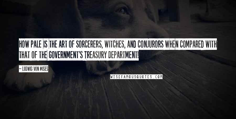 Ludwig Von Mises Quotes: How pale is the art of sorcerers, witches, and conjurors when compared with that of the government's Treasury Department!