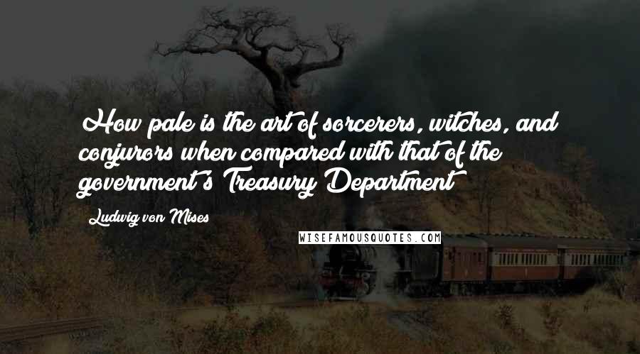 Ludwig Von Mises Quotes: How pale is the art of sorcerers, witches, and conjurors when compared with that of the government's Treasury Department!