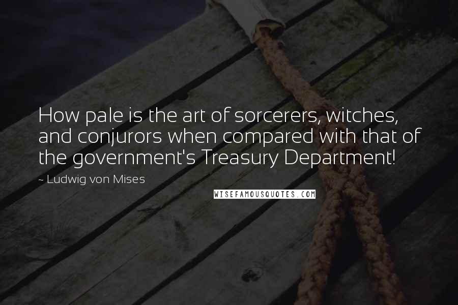 Ludwig Von Mises Quotes: How pale is the art of sorcerers, witches, and conjurors when compared with that of the government's Treasury Department!