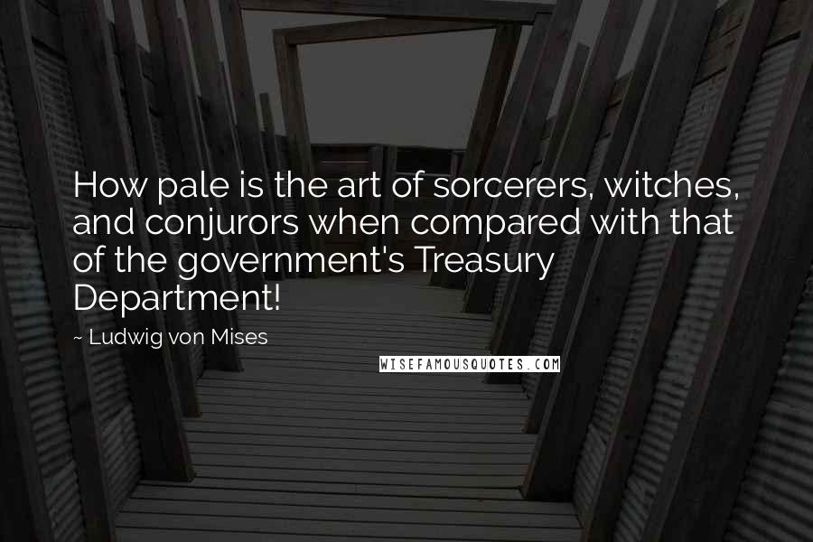 Ludwig Von Mises Quotes: How pale is the art of sorcerers, witches, and conjurors when compared with that of the government's Treasury Department!