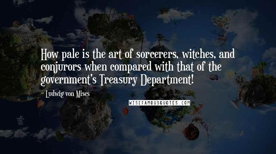 Ludwig Von Mises Quotes: How pale is the art of sorcerers, witches, and conjurors when compared with that of the government's Treasury Department!