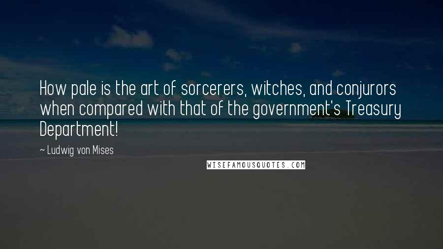 Ludwig Von Mises Quotes: How pale is the art of sorcerers, witches, and conjurors when compared with that of the government's Treasury Department!