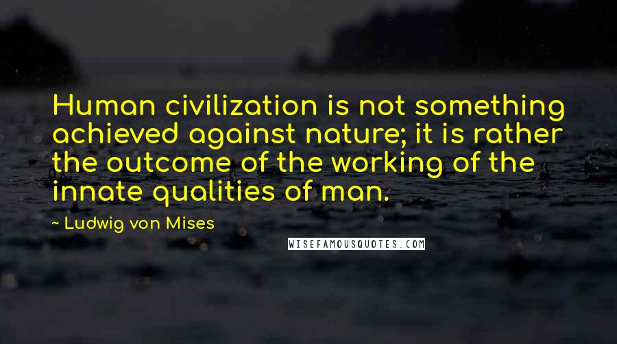 Ludwig Von Mises Quotes: Human civilization is not something achieved against nature; it is rather the outcome of the working of the innate qualities of man.
