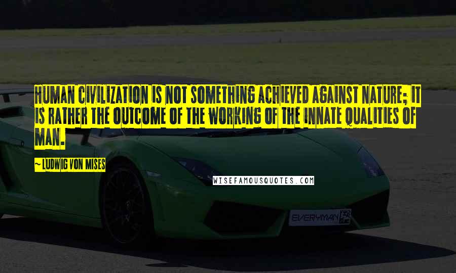 Ludwig Von Mises Quotes: Human civilization is not something achieved against nature; it is rather the outcome of the working of the innate qualities of man.