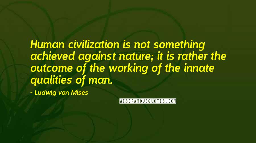Ludwig Von Mises Quotes: Human civilization is not something achieved against nature; it is rather the outcome of the working of the innate qualities of man.