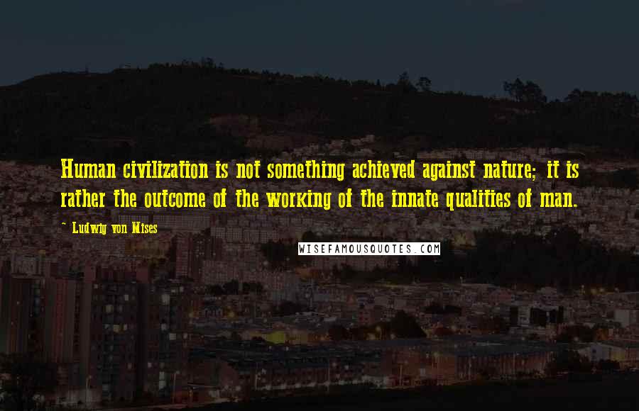 Ludwig Von Mises Quotes: Human civilization is not something achieved against nature; it is rather the outcome of the working of the innate qualities of man.