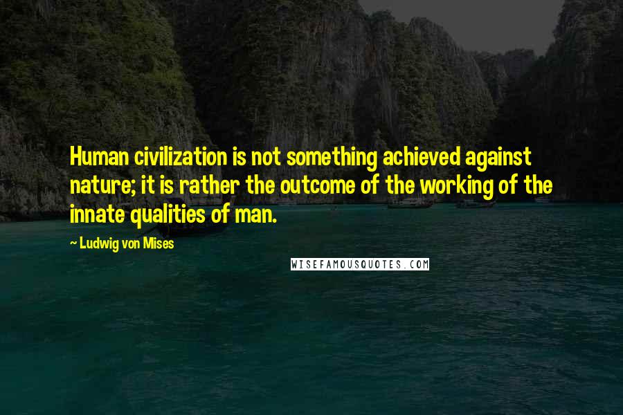 Ludwig Von Mises Quotes: Human civilization is not something achieved against nature; it is rather the outcome of the working of the innate qualities of man.
