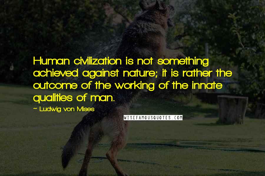 Ludwig Von Mises Quotes: Human civilization is not something achieved against nature; it is rather the outcome of the working of the innate qualities of man.