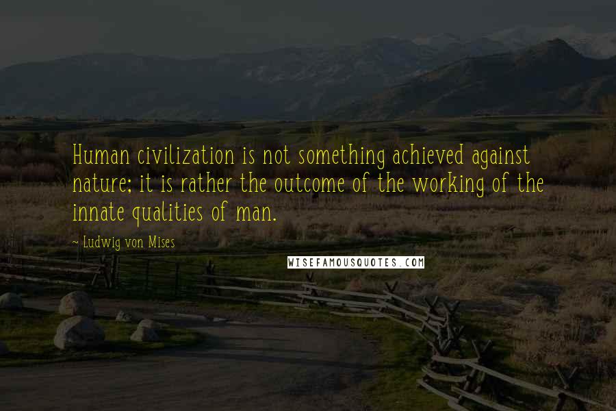 Ludwig Von Mises Quotes: Human civilization is not something achieved against nature; it is rather the outcome of the working of the innate qualities of man.