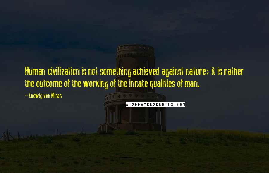 Ludwig Von Mises Quotes: Human civilization is not something achieved against nature; it is rather the outcome of the working of the innate qualities of man.