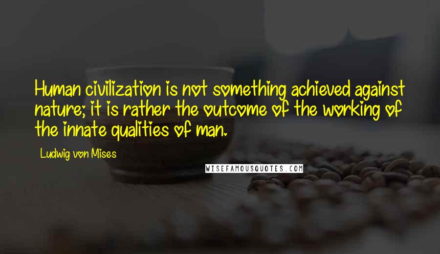Ludwig Von Mises Quotes: Human civilization is not something achieved against nature; it is rather the outcome of the working of the innate qualities of man.