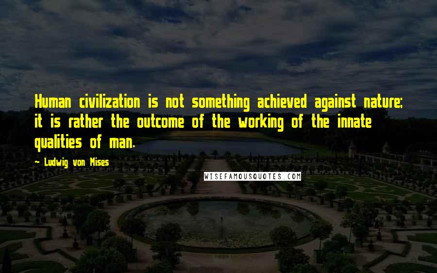 Ludwig Von Mises Quotes: Human civilization is not something achieved against nature; it is rather the outcome of the working of the innate qualities of man.