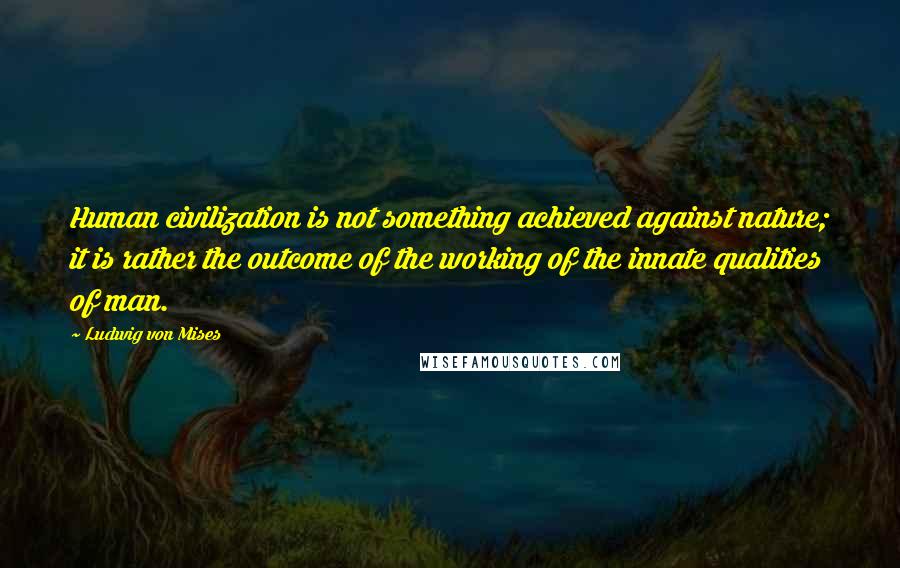 Ludwig Von Mises Quotes: Human civilization is not something achieved against nature; it is rather the outcome of the working of the innate qualities of man.