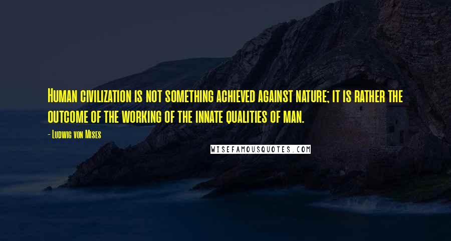 Ludwig Von Mises Quotes: Human civilization is not something achieved against nature; it is rather the outcome of the working of the innate qualities of man.