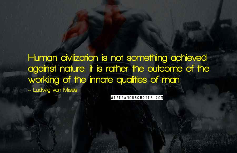 Ludwig Von Mises Quotes: Human civilization is not something achieved against nature; it is rather the outcome of the working of the innate qualities of man.