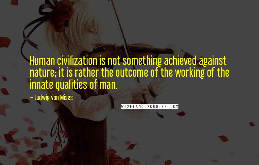 Ludwig Von Mises Quotes: Human civilization is not something achieved against nature; it is rather the outcome of the working of the innate qualities of man.