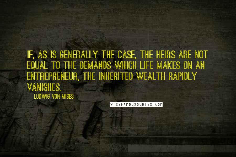 Ludwig Von Mises Quotes: If, as is generally the case, the heirs are not equal to the demands which life makes on an entrepreneur, the inherited wealth rapidly vanishes.