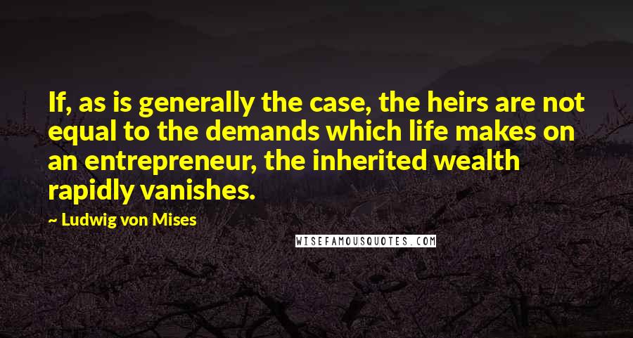 Ludwig Von Mises Quotes: If, as is generally the case, the heirs are not equal to the demands which life makes on an entrepreneur, the inherited wealth rapidly vanishes.