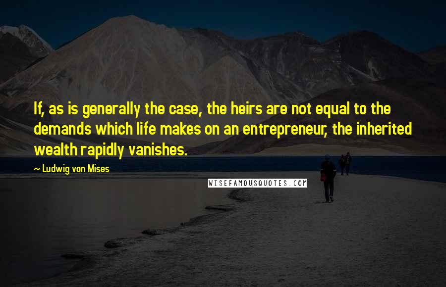 Ludwig Von Mises Quotes: If, as is generally the case, the heirs are not equal to the demands which life makes on an entrepreneur, the inherited wealth rapidly vanishes.