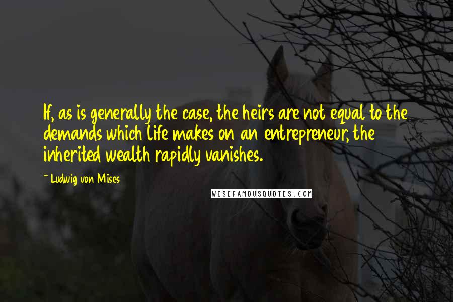 Ludwig Von Mises Quotes: If, as is generally the case, the heirs are not equal to the demands which life makes on an entrepreneur, the inherited wealth rapidly vanishes.