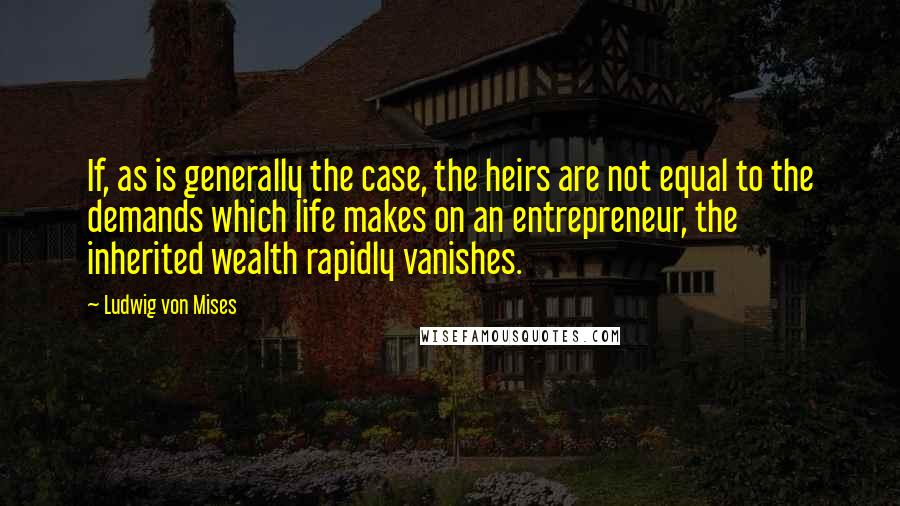 Ludwig Von Mises Quotes: If, as is generally the case, the heirs are not equal to the demands which life makes on an entrepreneur, the inherited wealth rapidly vanishes.