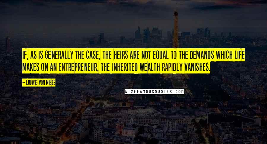 Ludwig Von Mises Quotes: If, as is generally the case, the heirs are not equal to the demands which life makes on an entrepreneur, the inherited wealth rapidly vanishes.