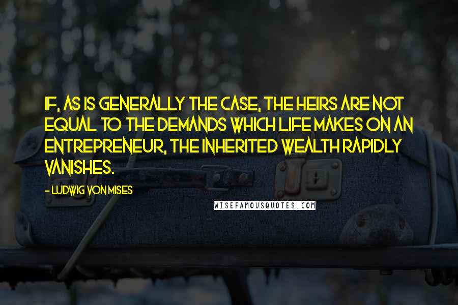 Ludwig Von Mises Quotes: If, as is generally the case, the heirs are not equal to the demands which life makes on an entrepreneur, the inherited wealth rapidly vanishes.