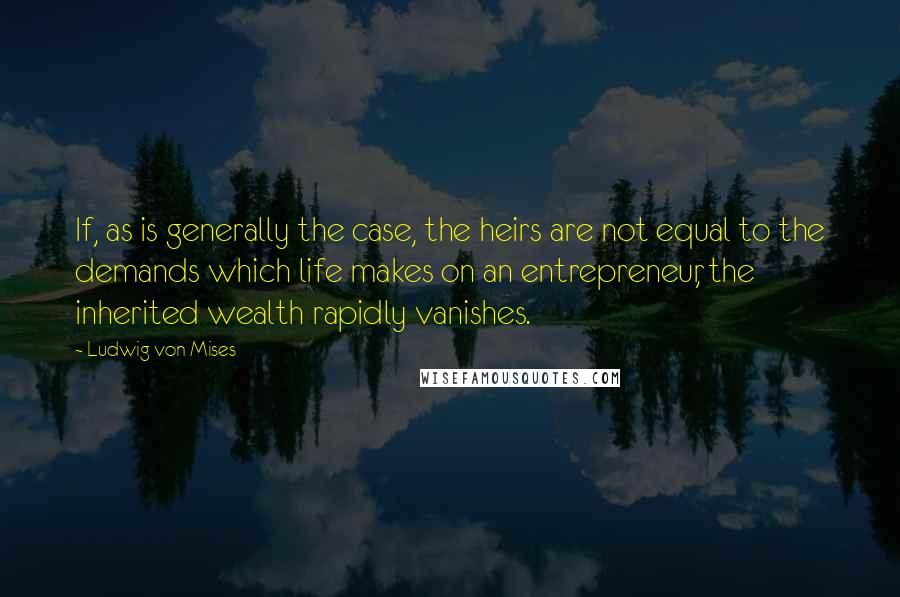 Ludwig Von Mises Quotes: If, as is generally the case, the heirs are not equal to the demands which life makes on an entrepreneur, the inherited wealth rapidly vanishes.