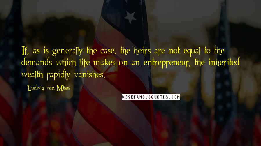 Ludwig Von Mises Quotes: If, as is generally the case, the heirs are not equal to the demands which life makes on an entrepreneur, the inherited wealth rapidly vanishes.
