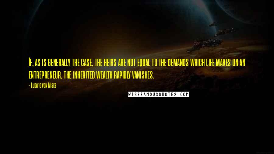 Ludwig Von Mises Quotes: If, as is generally the case, the heirs are not equal to the demands which life makes on an entrepreneur, the inherited wealth rapidly vanishes.