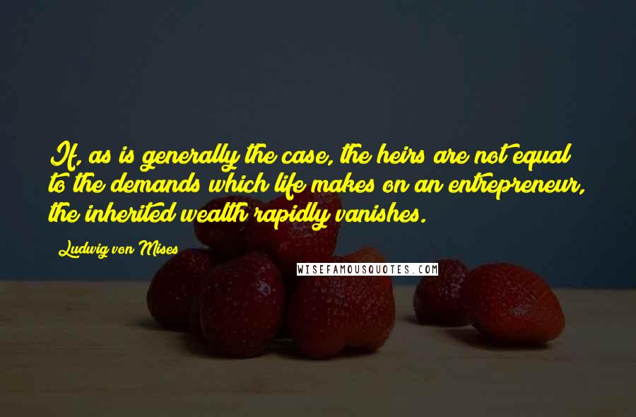 Ludwig Von Mises Quotes: If, as is generally the case, the heirs are not equal to the demands which life makes on an entrepreneur, the inherited wealth rapidly vanishes.