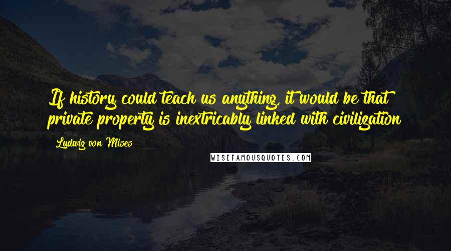 Ludwig Von Mises Quotes: If history could teach us anything, it would be that private property is inextricably linked with civilization