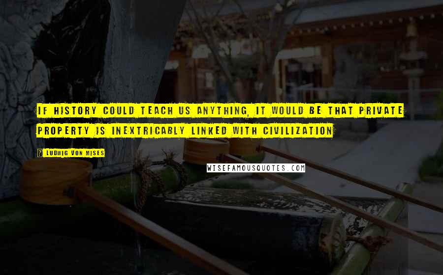 Ludwig Von Mises Quotes: If history could teach us anything, it would be that private property is inextricably linked with civilization